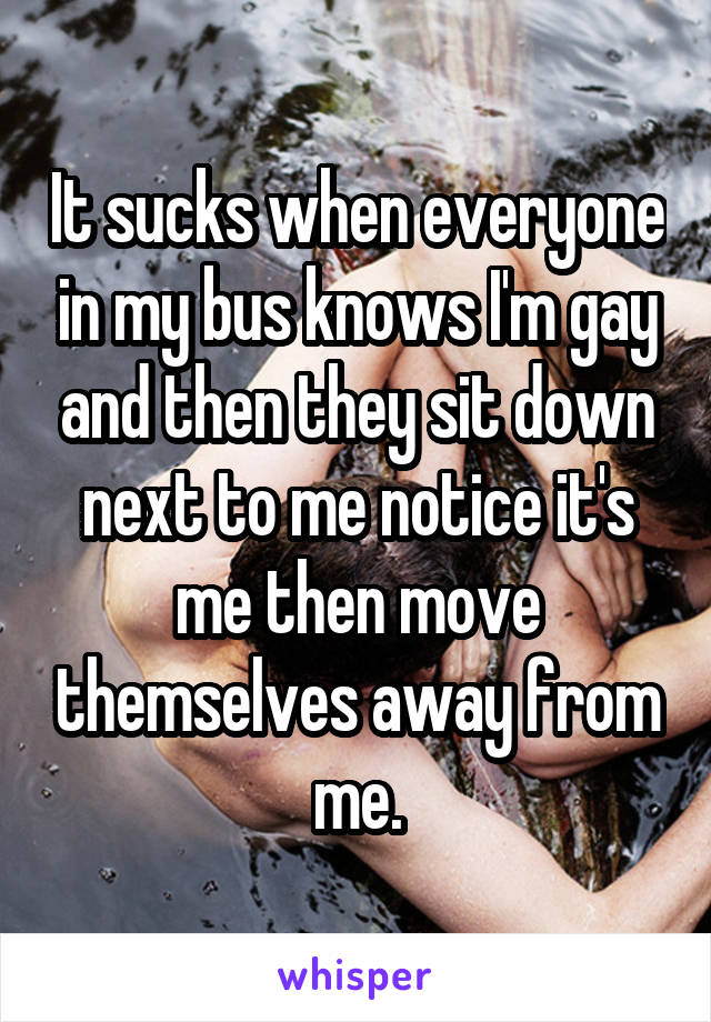 It sucks when everyone in my bus knows I'm gay and then they sit down next to me notice it's me then move themselves away from me.