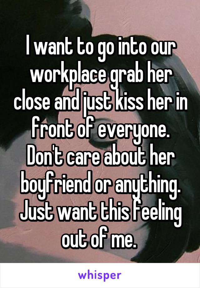 I want to go into our workplace grab her close and just kiss her in front of everyone. Don't care about her boyfriend or anything. Just want this feeling out of me. 