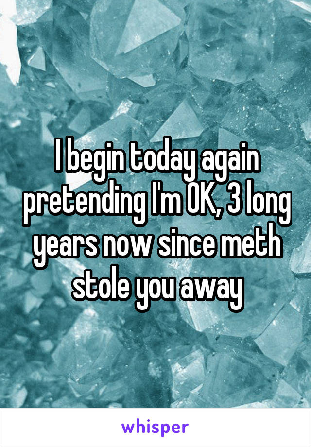 I begin today again pretending I'm OK, 3 long years now since meth stole you away