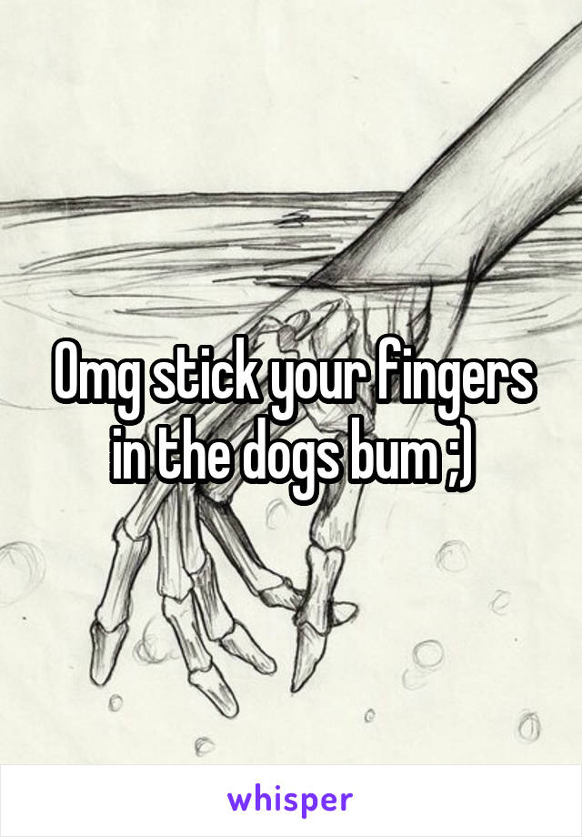 Omg stick your fingers in the dogs bum ;)