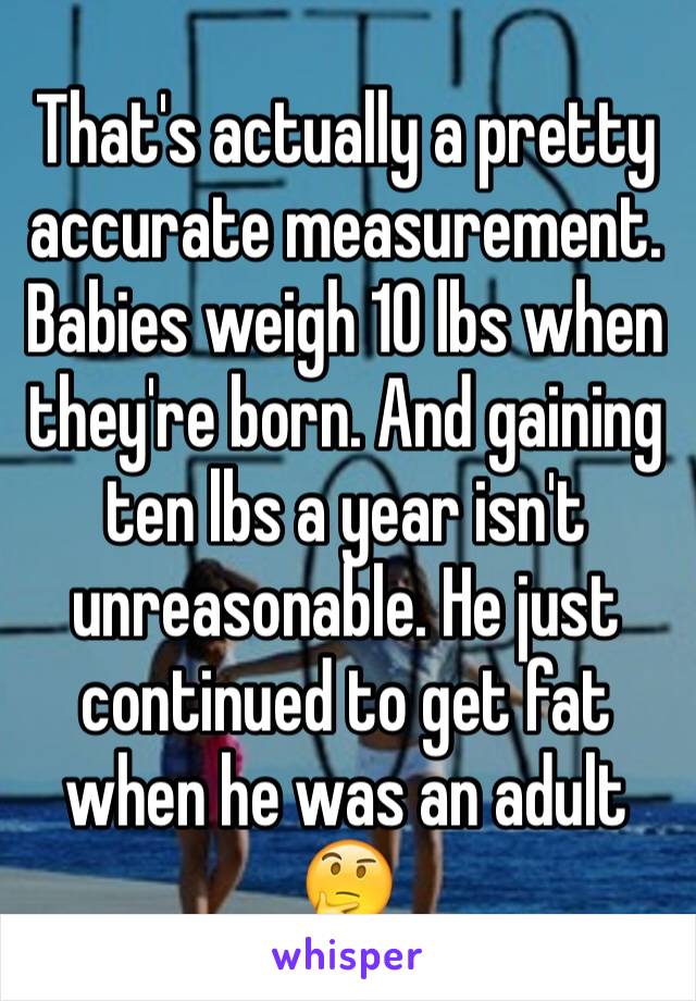 That's actually a pretty accurate measurement. Babies weigh 10 lbs when they're born. And gaining ten lbs a year isn't unreasonable. He just continued to get fat when he was an adult 🤔