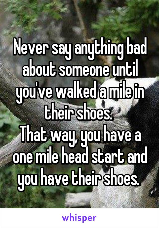 Never say anything bad about someone until you've walked a mile in their shoes. 
That way, you have a one mile head start and you have their shoes. 