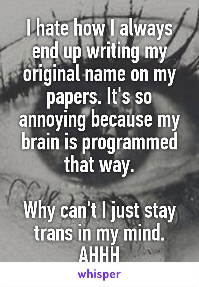 I hate how I always end up writing my original name on my papers. It's so annoying because my brain is programmed that way.

Why can't I just stay trans in my mind. AHHH