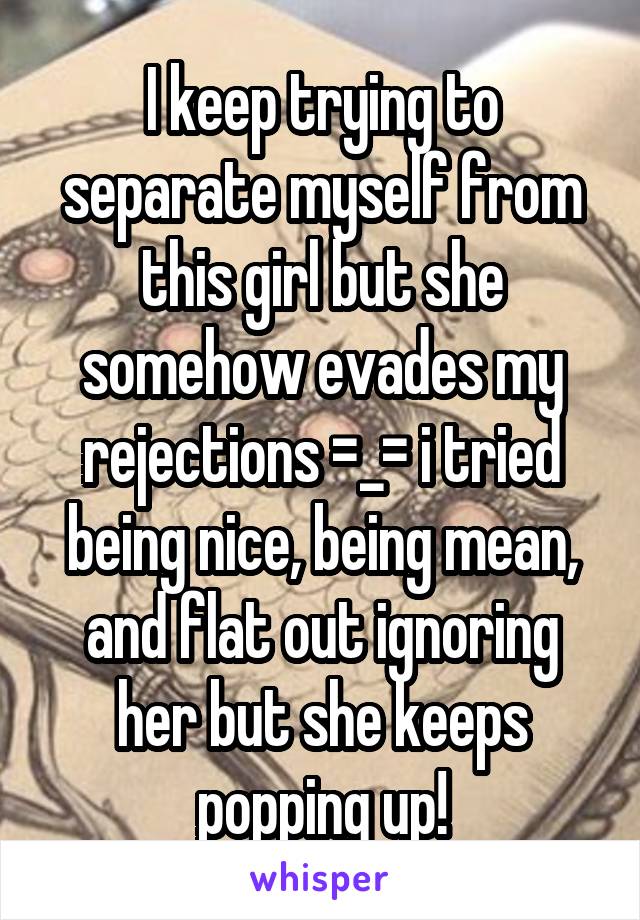 I keep trying to separate myself from this girl but she somehow evades my rejections =_= i tried being nice, being mean, and flat out ignoring her but she keeps popping up!