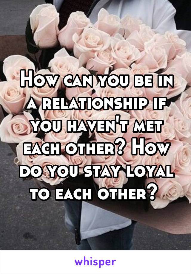 How can you be in a relationship if you haven't met each other? How do you stay loyal to each other? 