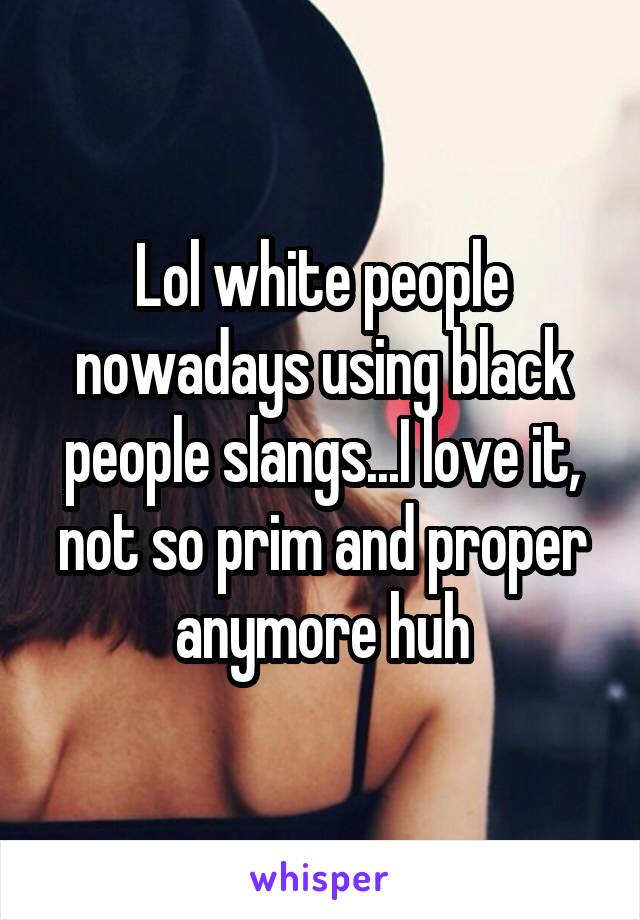 Lol white people nowadays using black people slangs...I love it, not so prim and proper anymore huh