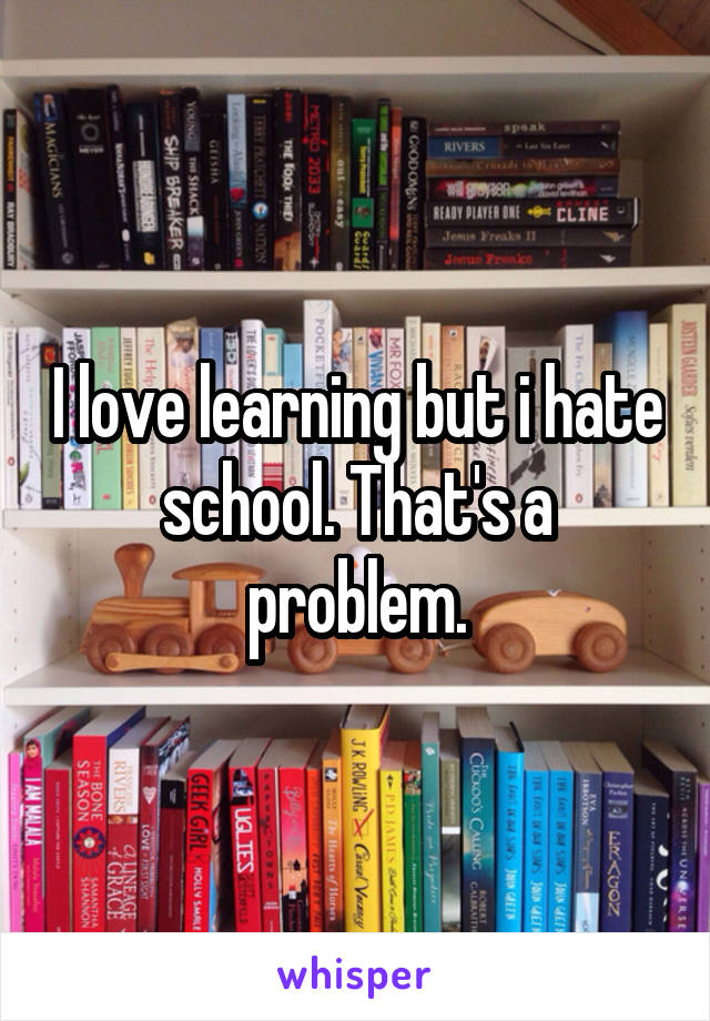 I love learning but i hate school. That's a problem.