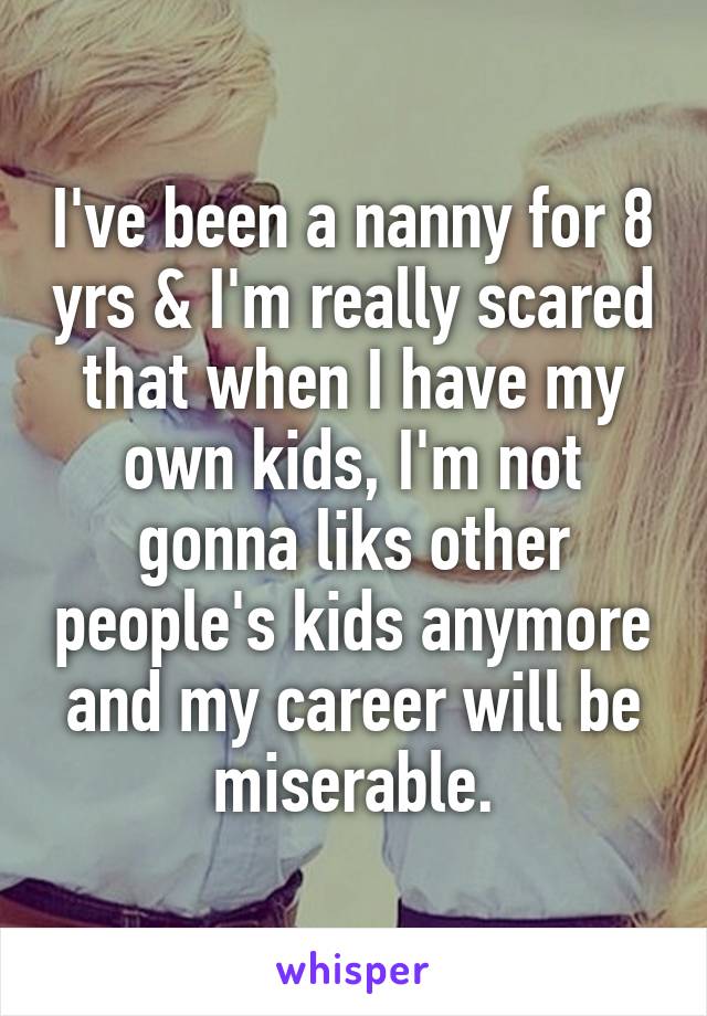 I've been a nanny for 8 yrs & I'm really scared that when I have my own kids, I'm not gonna liks other people's kids anymore and my career will be miserable.