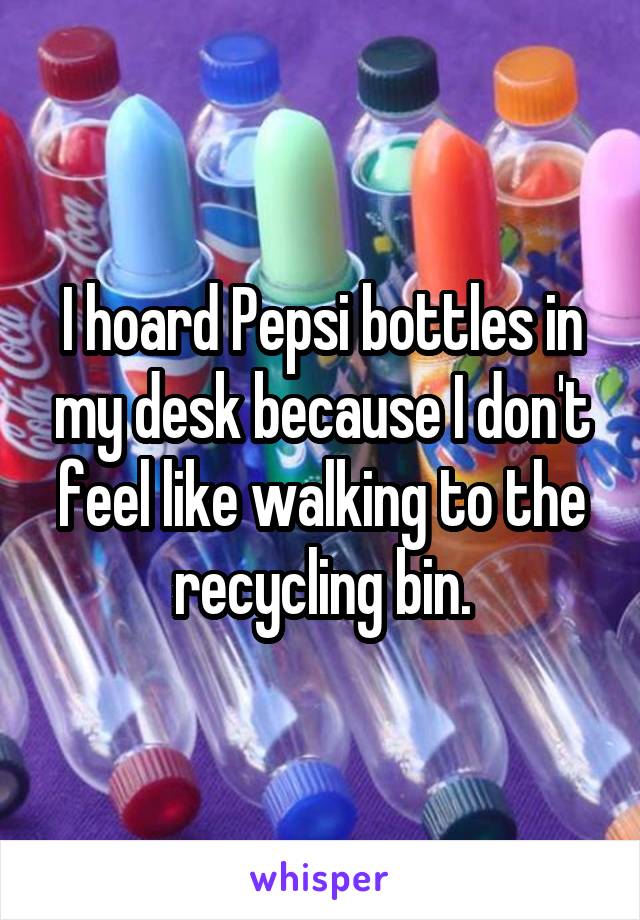 I hoard Pepsi bottles in my desk because I don't feel like walking to the recycling bin.