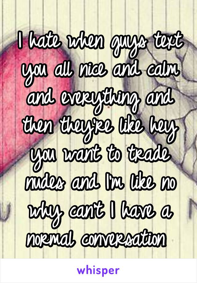 I hate when guys text you all nice and calm and everything and then they're like hey you want to trade nudes and I'm like no why can't I have a normal conversation 
