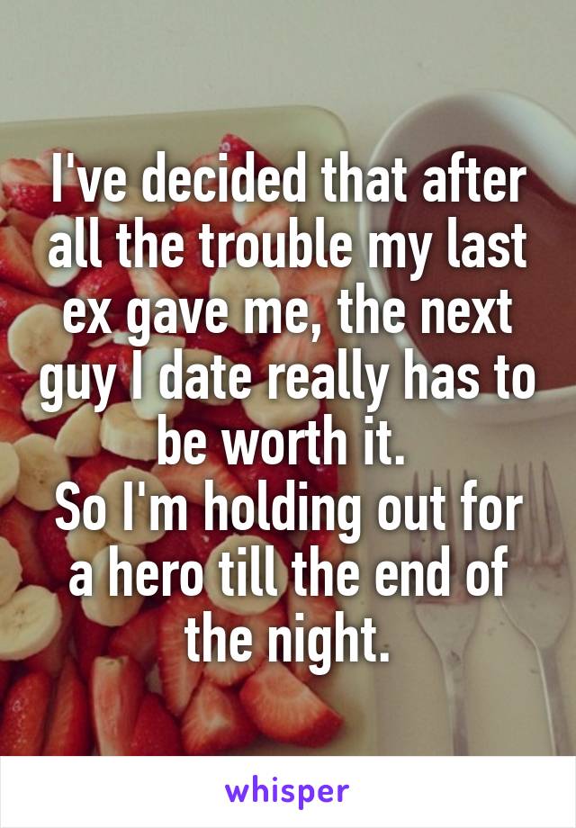 I've decided that after all the trouble my last ex gave me, the next guy I date really has to be worth it. 
So I'm holding out for a hero till the end of the night.