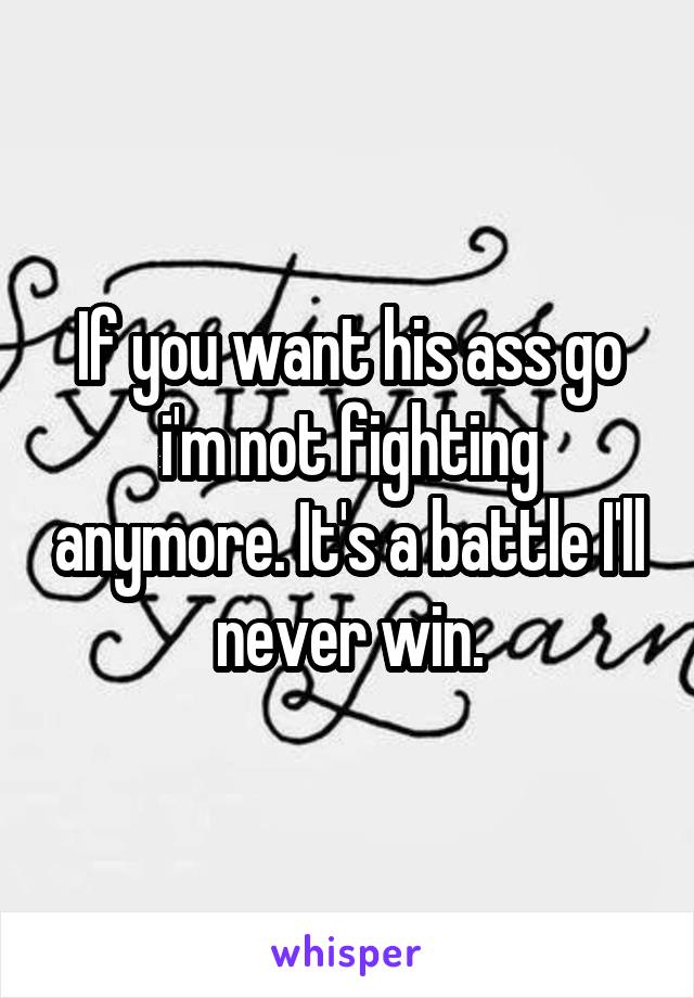 If you want his ass go i'm not fighting anymore. It's a battle I'll never win.