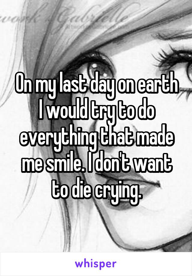 On my last day on earth I would try to do everything that made me smile. I don't want to die crying.