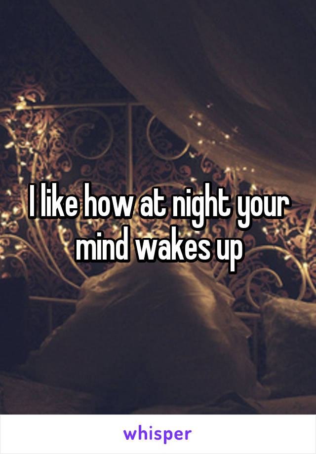 I like how at night your mind wakes up