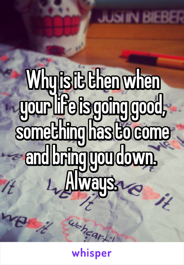 Why is it then when your life is going good, something has to come and bring you down. 
Always. 