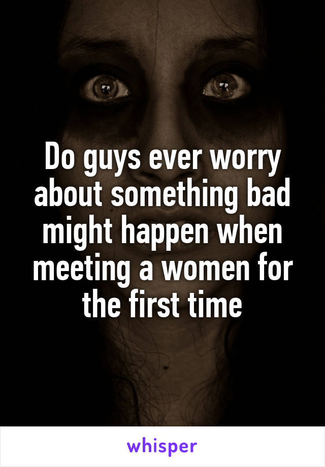 Do guys ever worry about something bad might happen when meeting a women for the first time