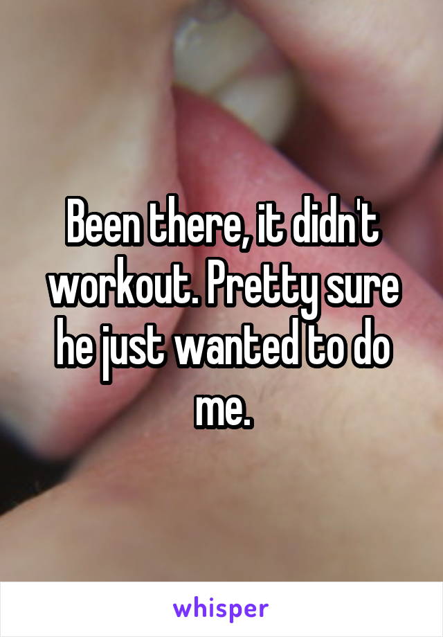 Been there, it didn't workout. Pretty sure he just wanted to do me.