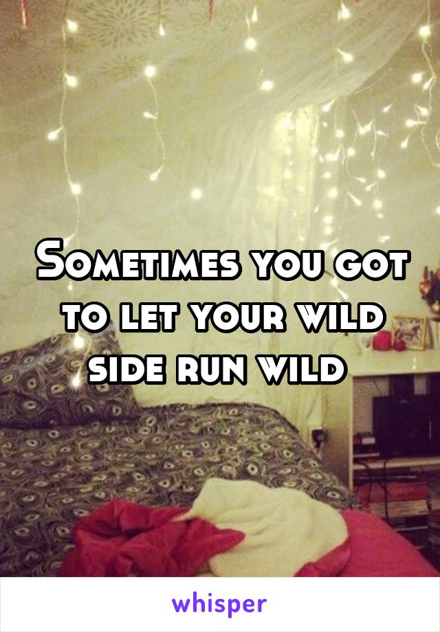 Sometimes you got to let your wild side run wild 