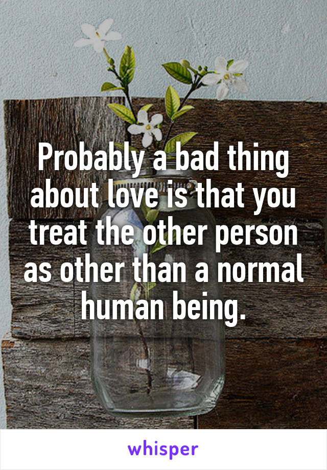 Probably a bad thing about love is that you treat the other person as other than a normal human being.