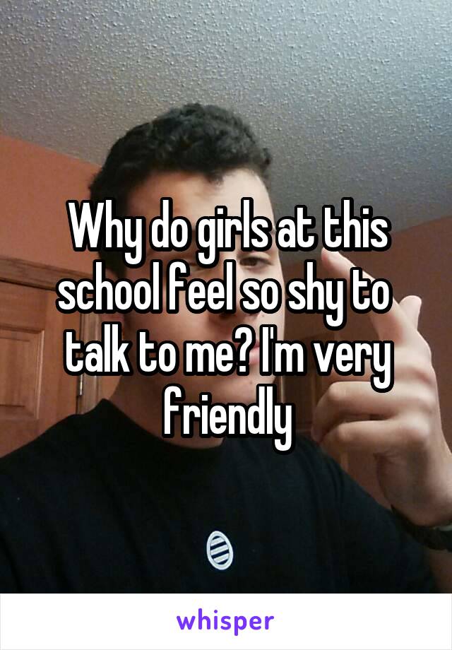 Why do girls at this school feel so shy to 
talk to me? I'm very friendly