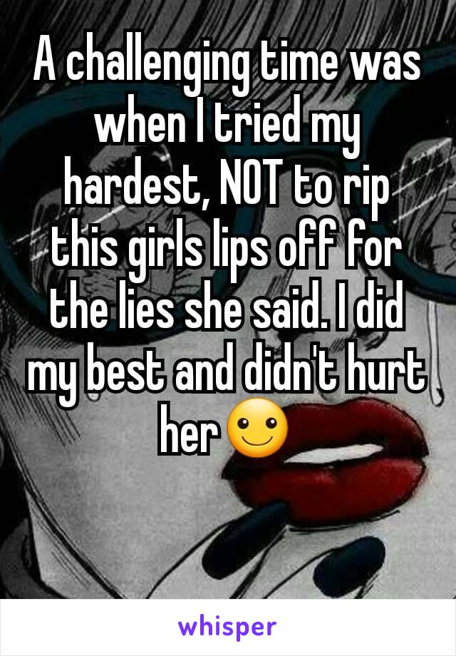 A challenging time was when I tried my hardest, NOT to rip this girls lips off for the lies she said. I did my best and didn't hurt her☺