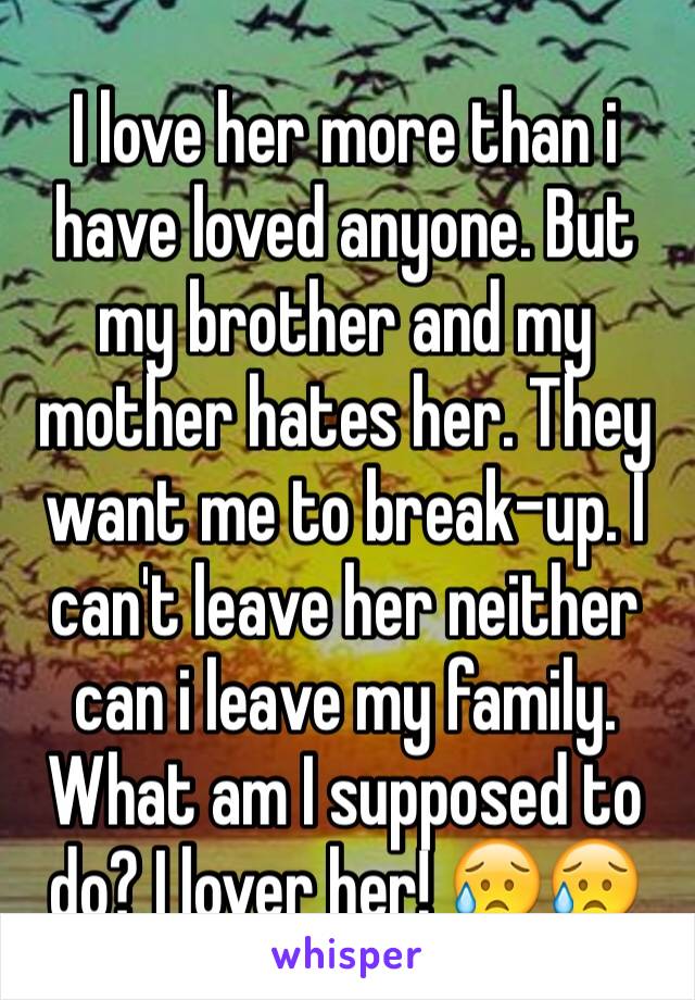 I love her more than i have loved anyone. But my brother and my mother hates her. They want me to break-up. I can't leave her neither can i leave my family. What am I supposed to do? I lover her! 😥😥