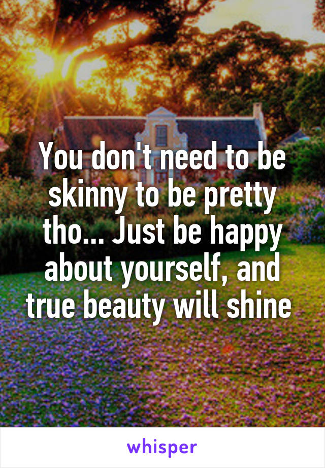 You don't need to be skinny to be pretty tho... Just be happy about yourself, and true beauty will shine 