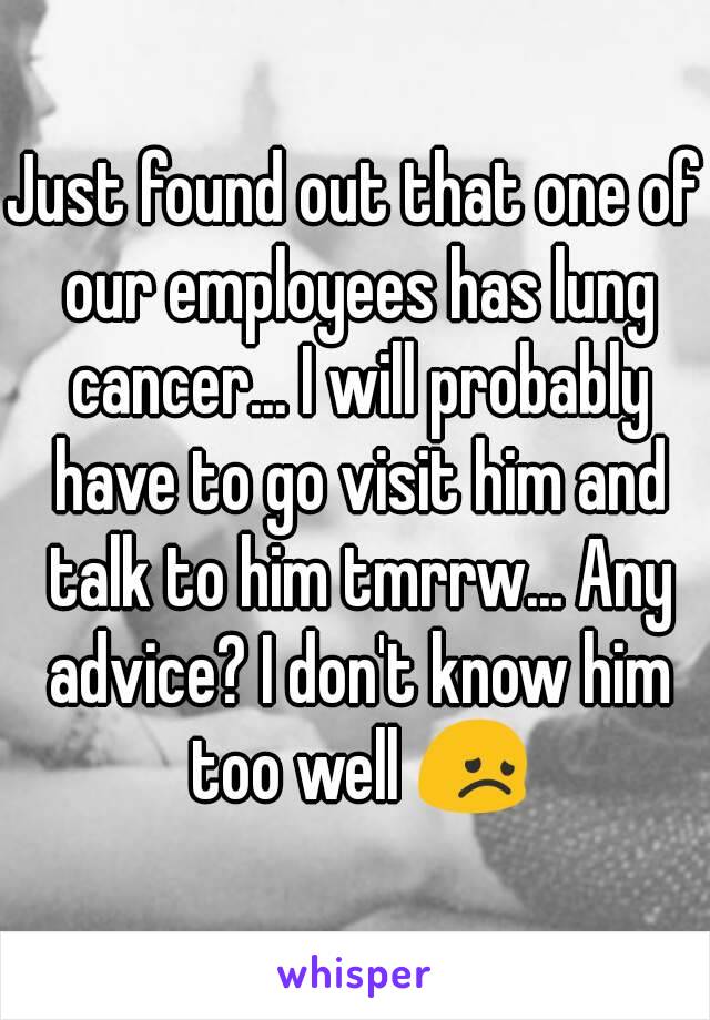 Just found out that one of our employees has lung cancer... I will probably have to go visit him and talk to him tmrrw... Any advice? I don't know him too well 😞