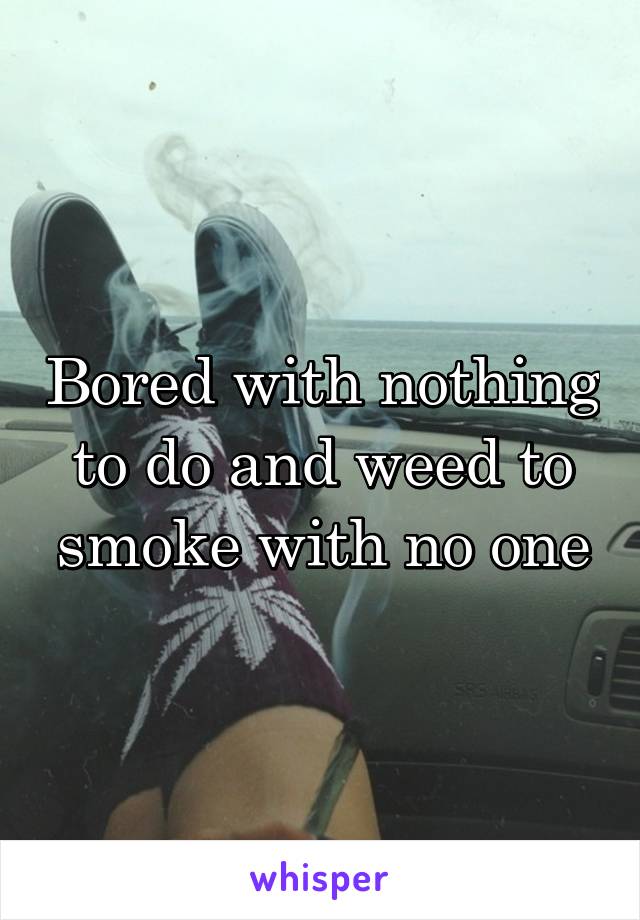 Bored with nothing to do and weed to smoke with no one