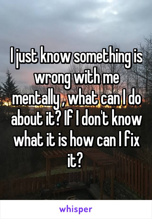 I just know something is wrong with me mentally , what can I do about it? If I don't know what it is how can I fix it? 