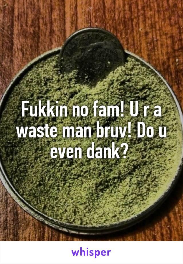 Fukkin no fam! U r a waste man bruv! Do u even dank? 