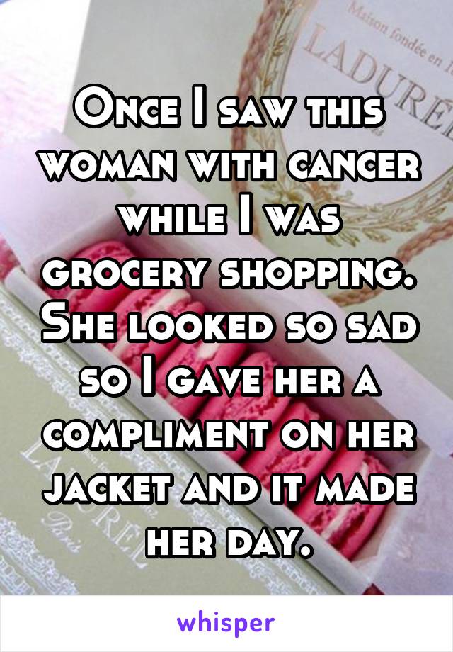 Once I saw this woman with cancer while I was grocery shopping. She looked so sad so I gave her a compliment on her jacket and it made her day.