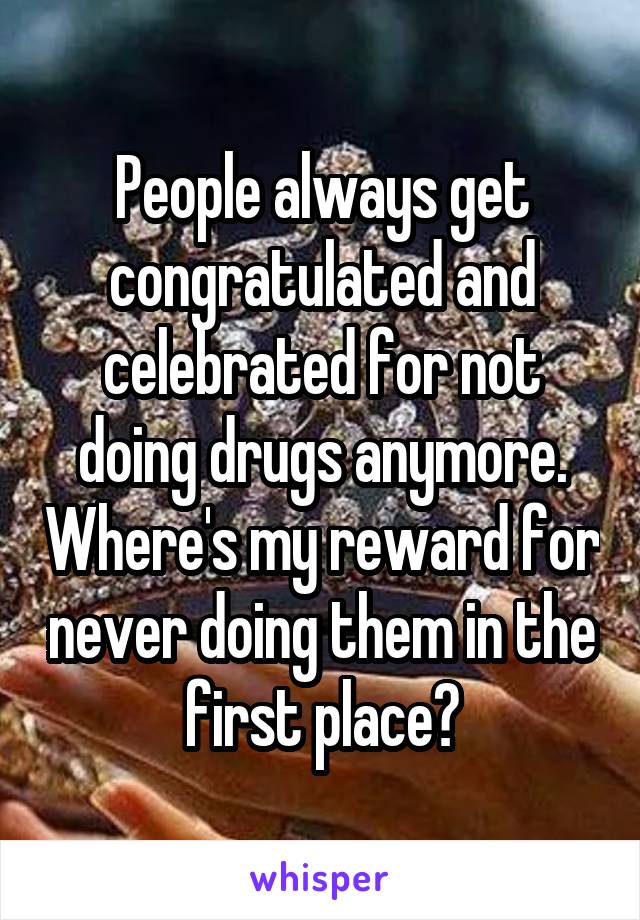 People always get congratulated and celebrated for not doing drugs anymore. Where's my reward for never doing them in the first place?