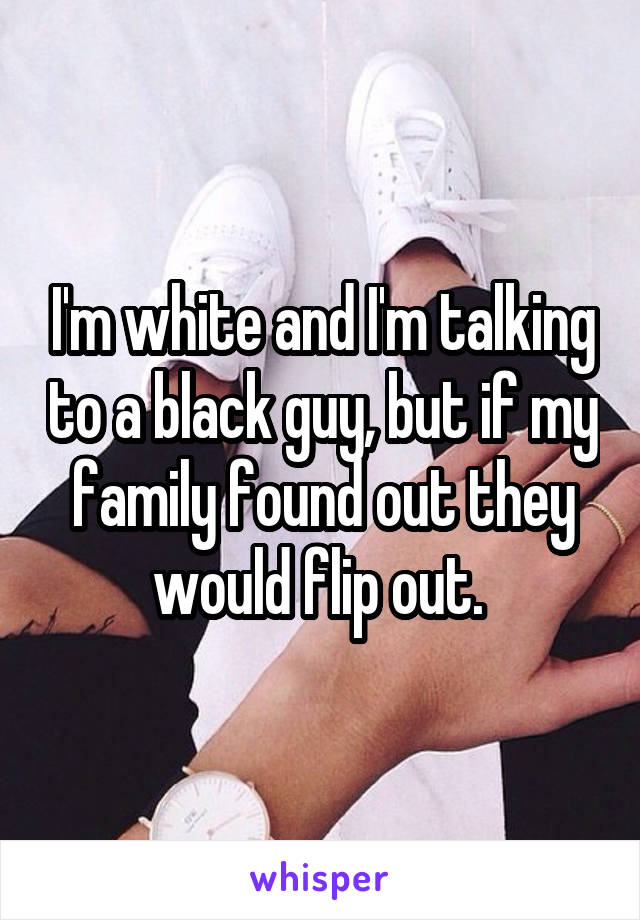 I'm white and I'm talking to a black guy, but if my family found out they would flip out. 