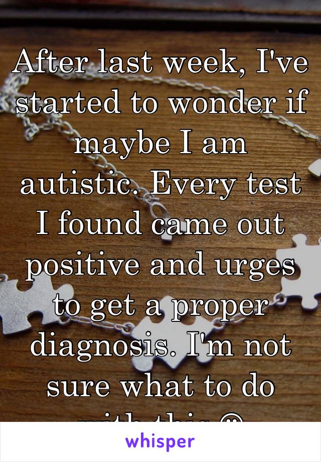 After last week, I've started to wonder if maybe I am autistic. Every test I found came out positive and urges to get a proper diagnosis. I'm not sure what to do with this ☹