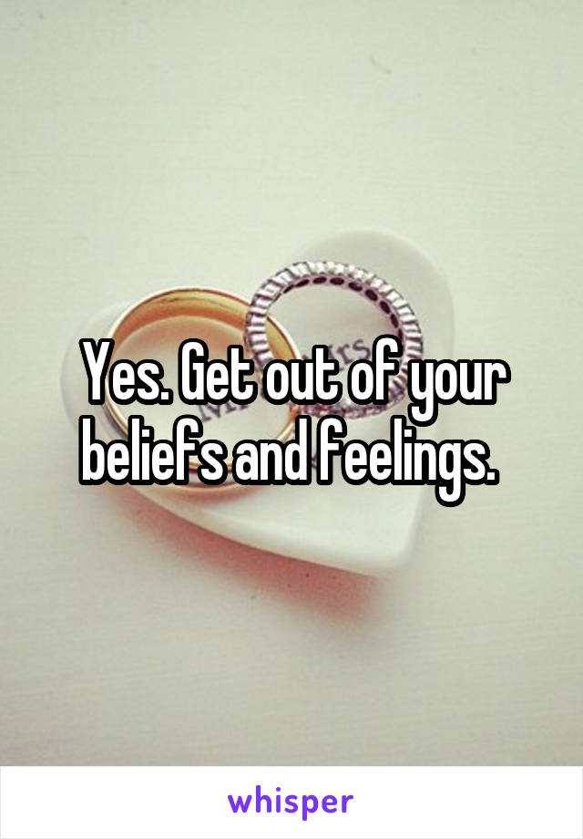 Yes. Get out of your beliefs and feelings. 