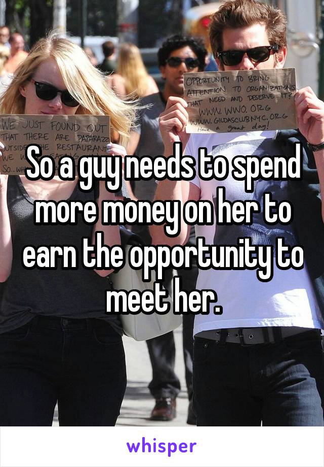 So a guy needs to spend more money on her to earn the opportunity to meet her.