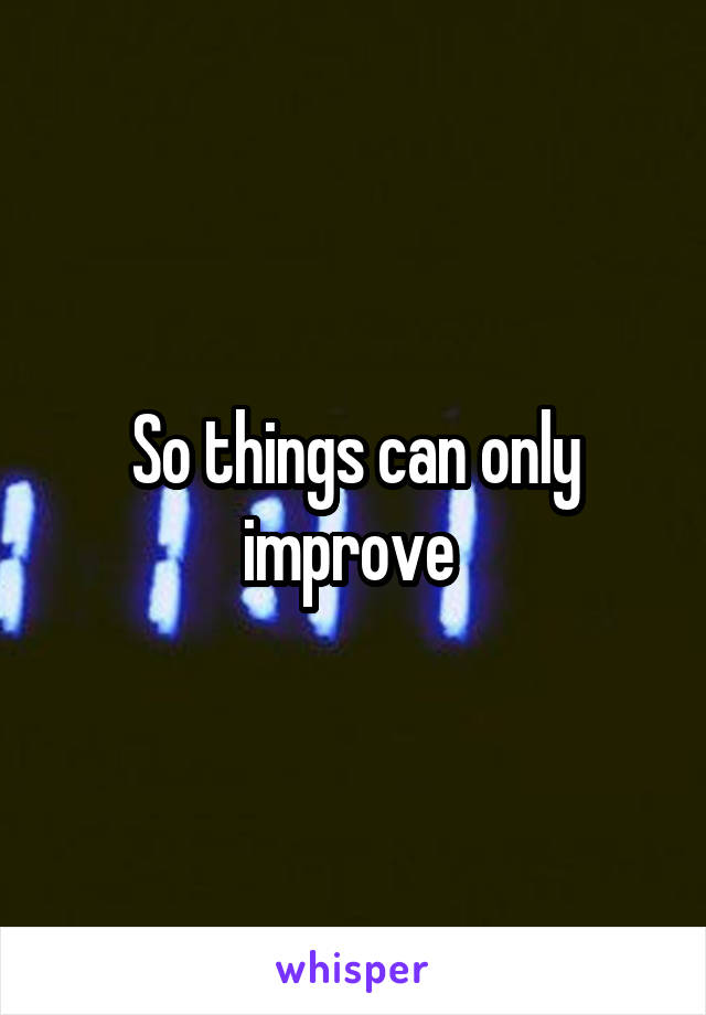 So things can only improve 