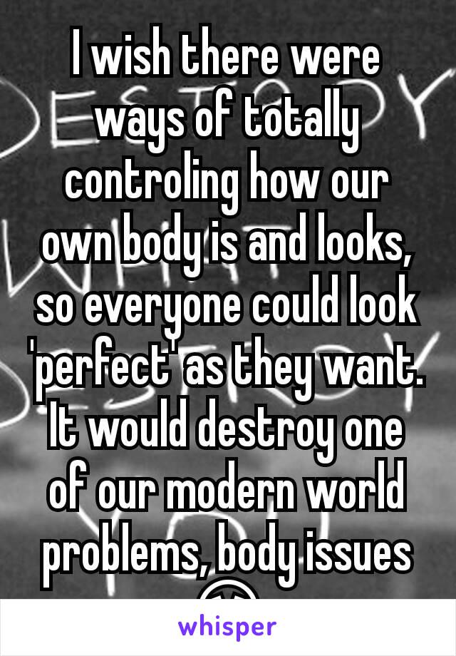 I wish there were ways of totally controling how our own body is and looks, so everyone could look 'perfect' as they want. It would destroy one of our modern world problems, body issues 😩