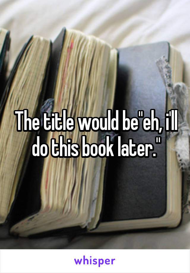 The title would be"eh, i'll do this book later."