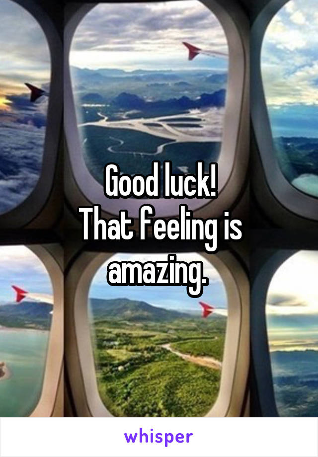 Good luck!
That feeling is amazing. 