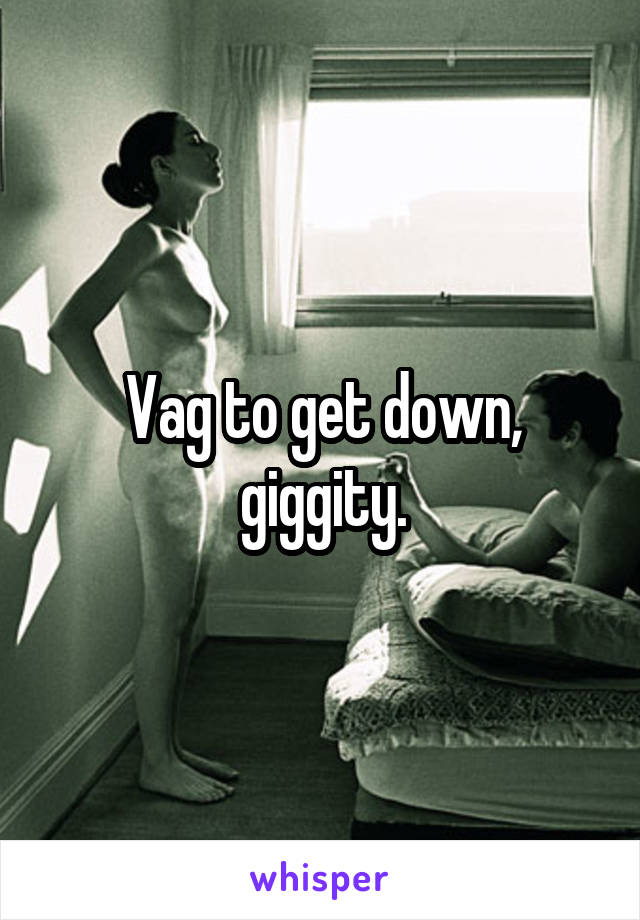 Vag to get down, giggity.