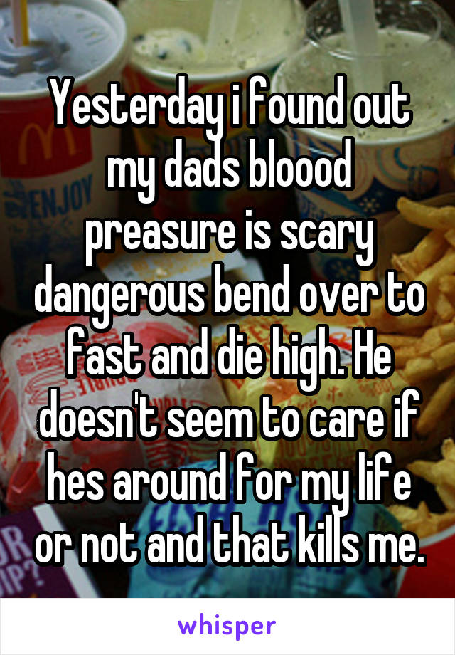 Yesterday i found out my dads bloood preasure is scary dangerous bend over to fast and die high. He doesn't seem to care if hes around for my life or not and that kills me.