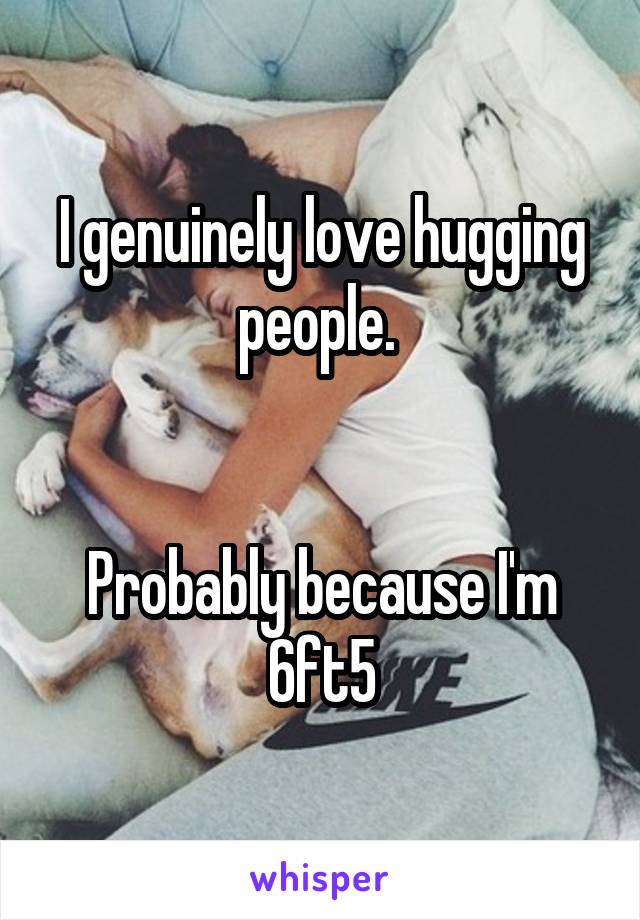 I genuinely love hugging people. 
                   

Probably because I'm 6ft5