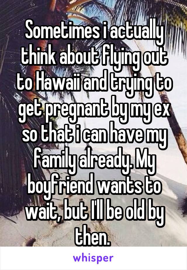 Sometimes i actually think about flying out to Hawaii and trying to get pregnant by my ex so that i can have my family already. My boyfriend wants to wait, but I'll be old by then. 