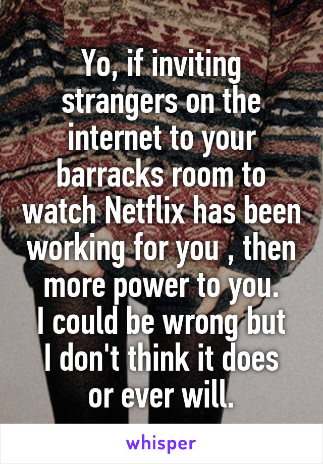 Yo, if inviting strangers on the internet to your barracks room to watch Netflix has been working for you , then more power to you.
I could be wrong but
I don't think it does or ever will.