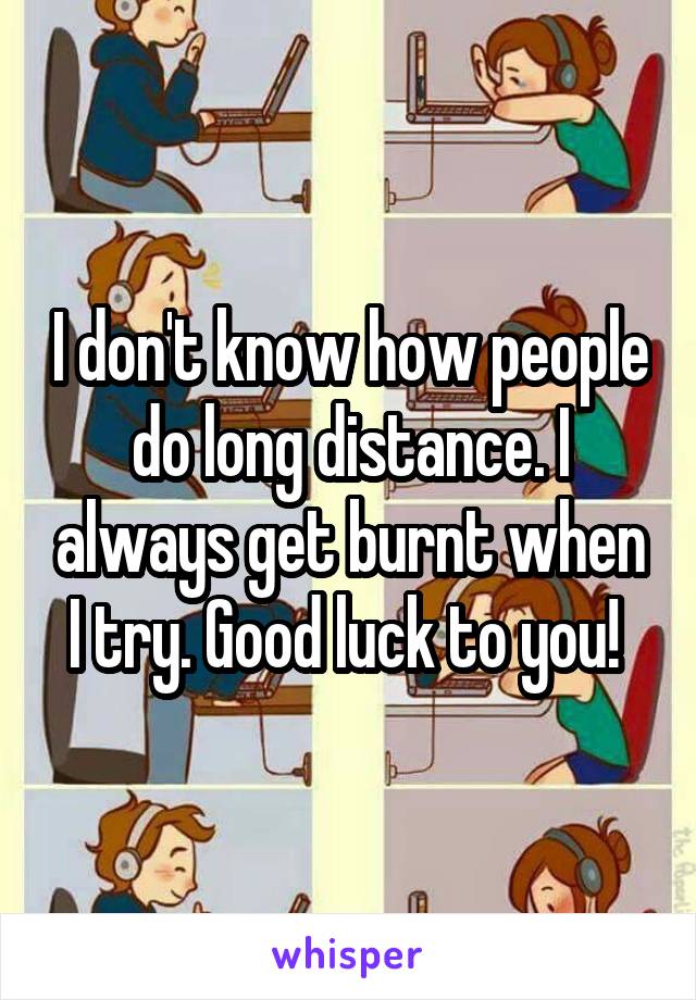 I don't know how people do long distance. I always get burnt when I try. Good luck to you! 