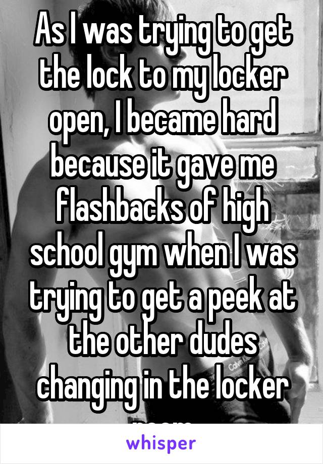 As I was trying to get the lock to my locker open, I became hard because it gave me flashbacks of high school gym when I was trying to get a peek at the other dudes changing in the locker room