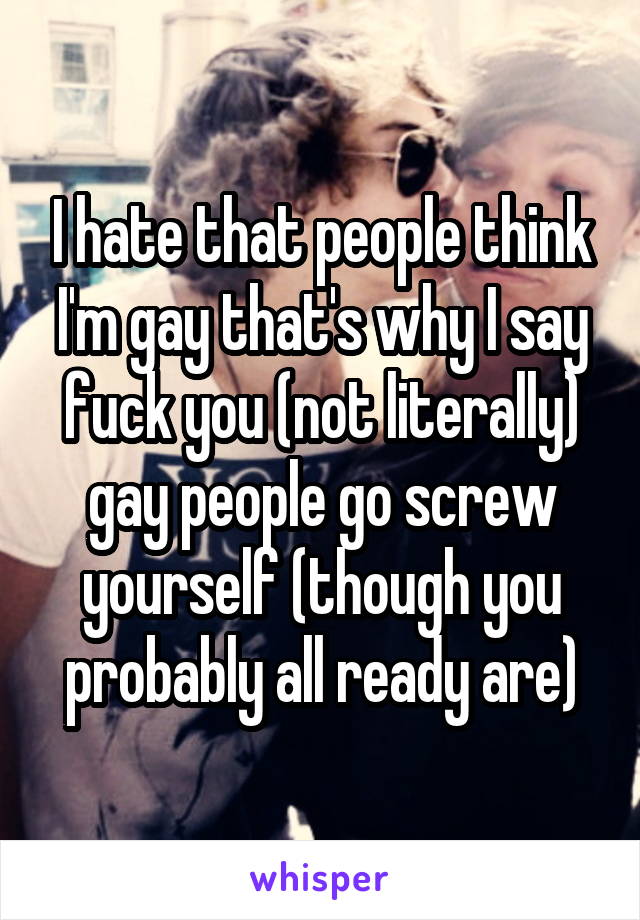 I hate that people think I'm gay that's why I say fuck you (not literally) gay people go screw yourself (though you probably all ready are)