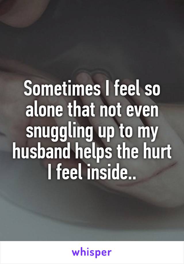 Sometimes I feel so alone that not even snuggling up to my husband helps the hurt I feel inside..